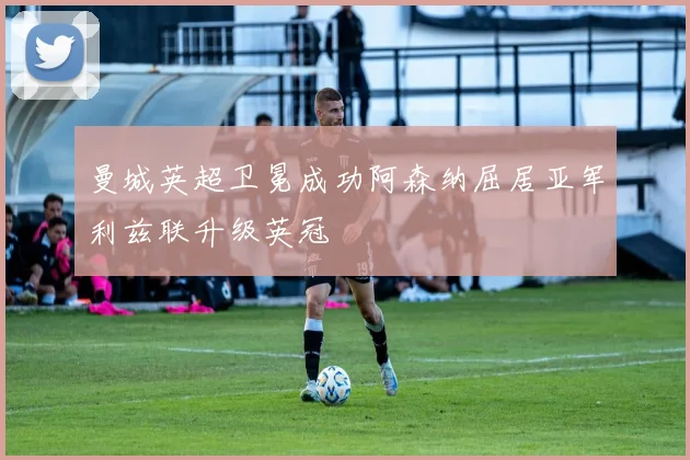 曼城英超卫冕成功阿森纳屈居亚军利兹联升级英冠